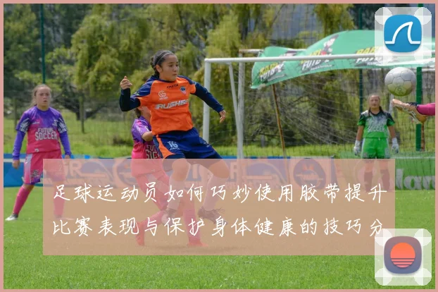 足球运动员如何巧妙使用胶带提升比赛表现与保护身体健康的技巧分享