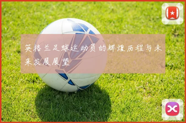 英格兰足球运动员的辉煌历程与未来发展展望